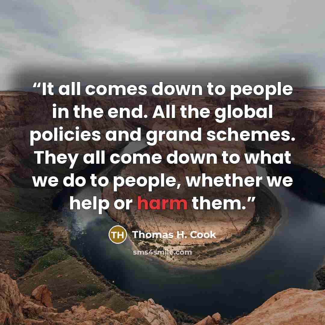 “It all comes down to people in the end. All the global policies and grand schemes. They all come down to what we do to people, whether we help or harm them.” quote by Thomas H. Cook