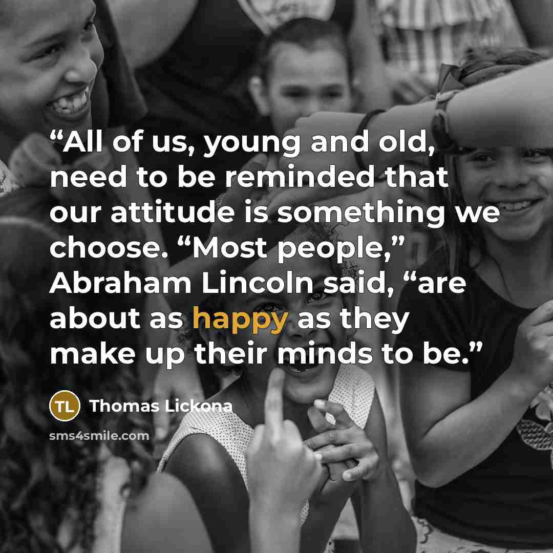 “All of us, young and old, need to be reminded that our attitude is something we choose. “Most people,” Abraham Lincoln said, “are about as happy as they make up their minds to be.” quote by Thomas Lickona