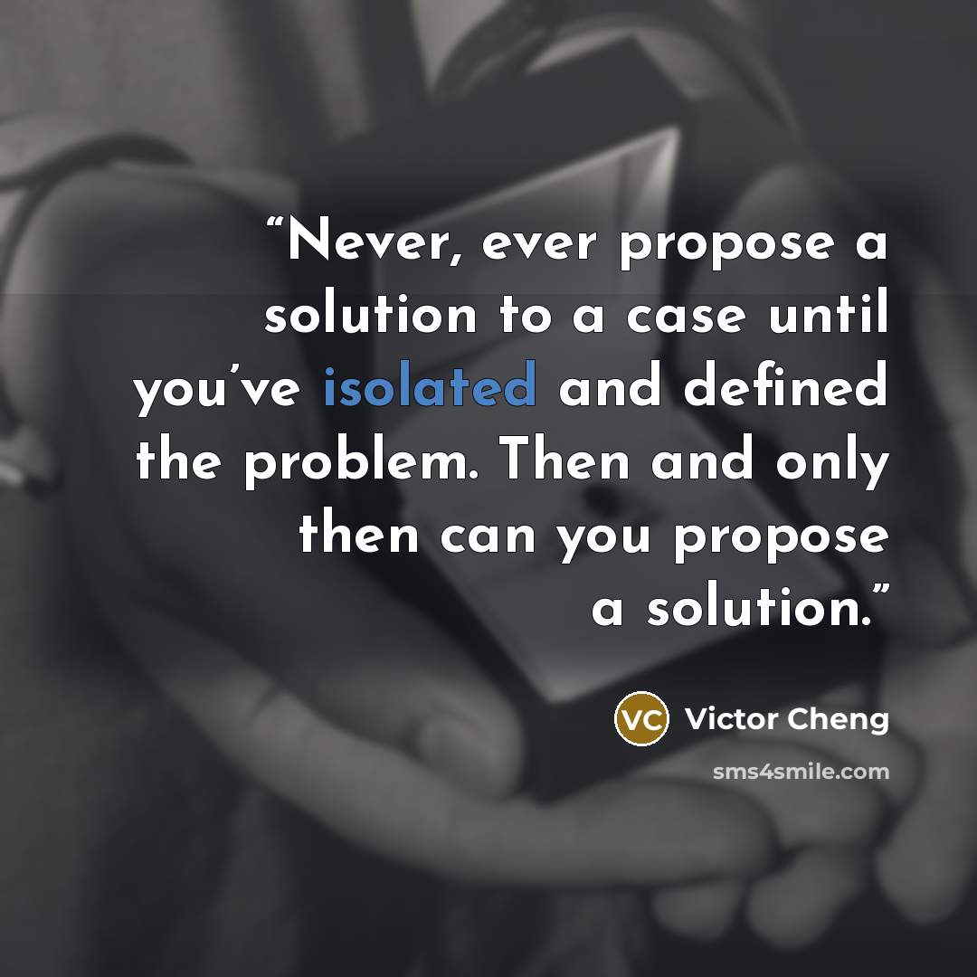 “Never, ever propose a solution to a case until you’ve isolated and defined the problem. Then and only then can you propose a solution.” quote by Victor Cheng