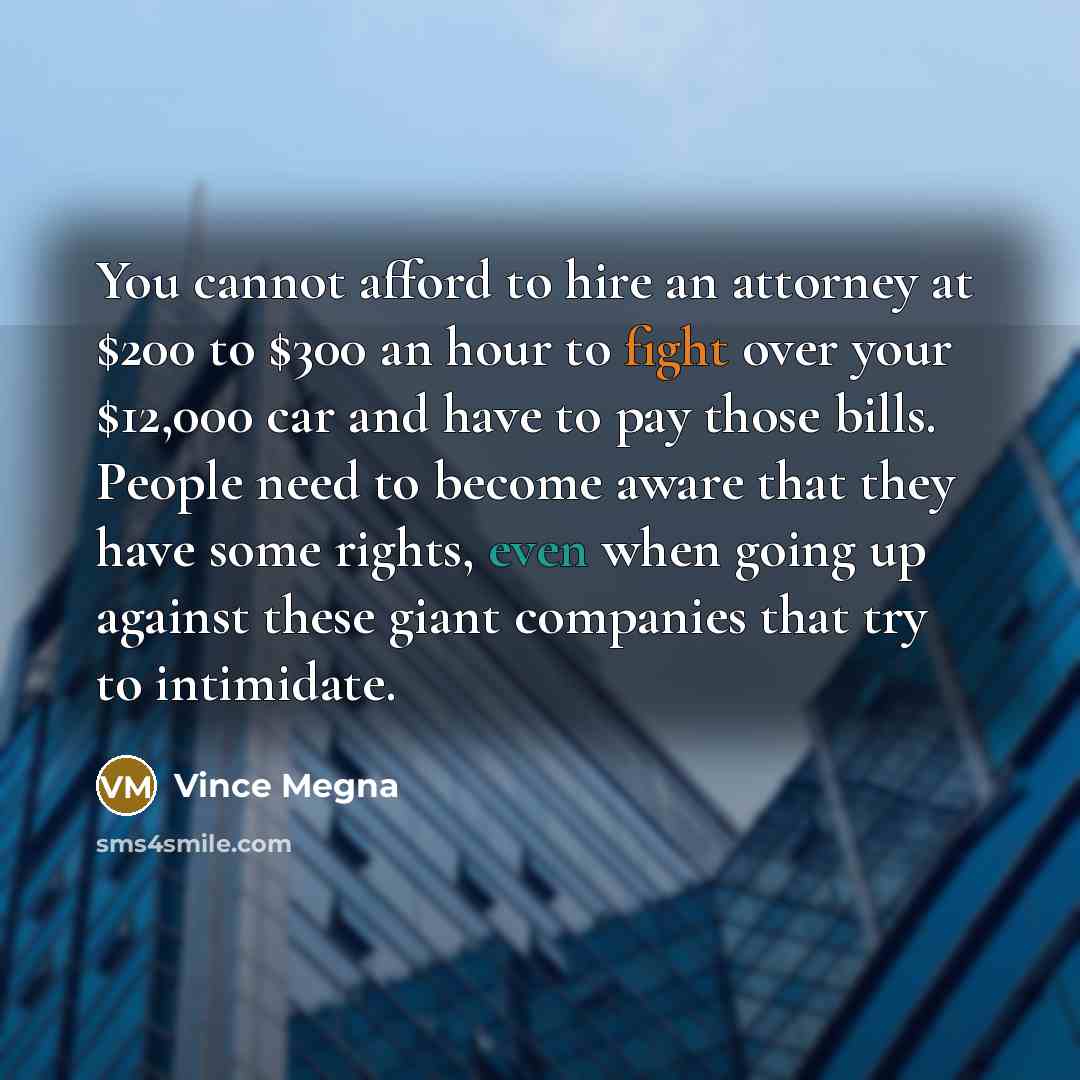 “You cannot afford to hire an attorney at $200 to $300 an hour to fight over your $12,000 car and have to pay those bills. People need to become aware that they have some rights, even when going up against these giant companies that try to intimidate.” quote by Vince Megna