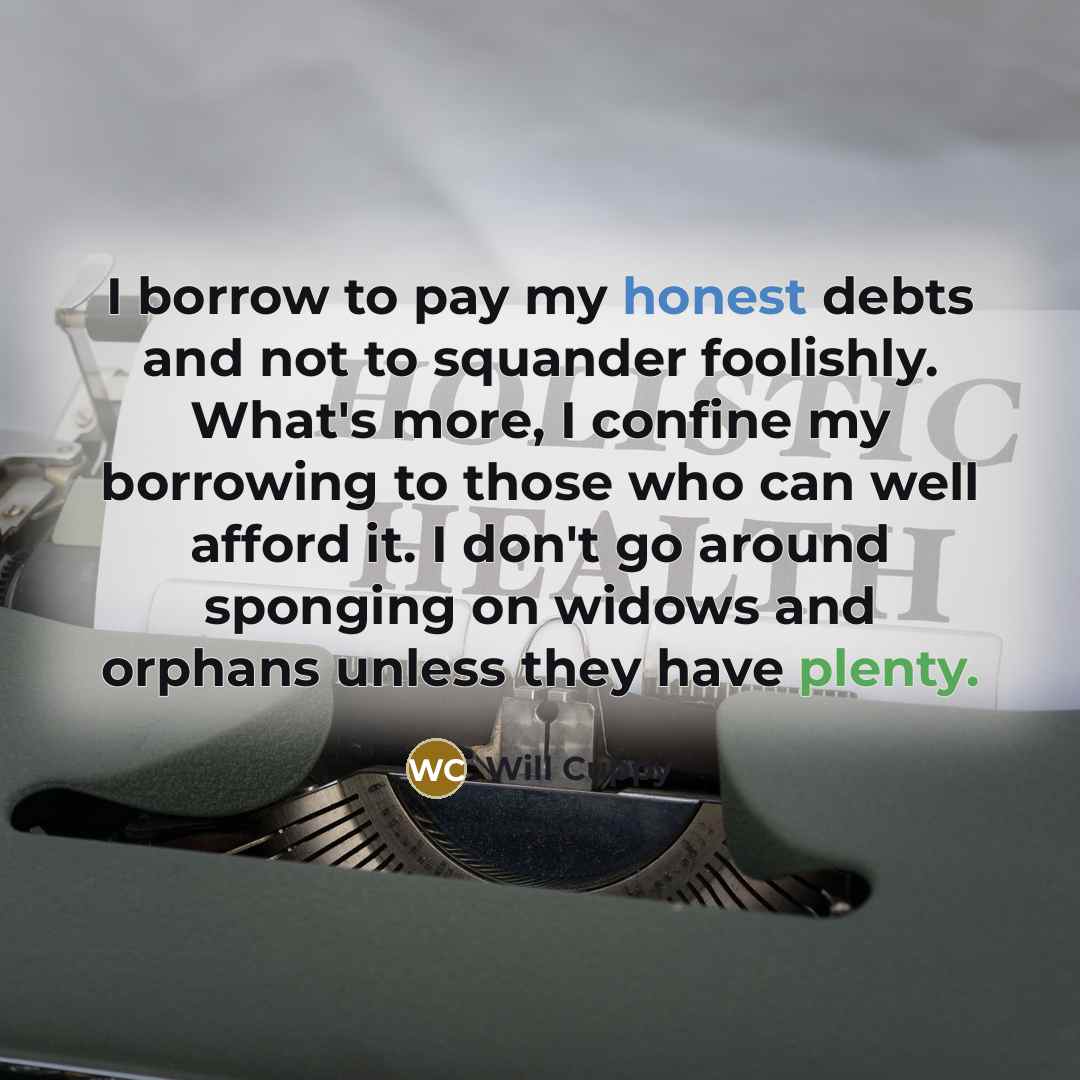 “I borrow to pay my honest debts and not to squander foolishly. What's more, I confine my borrowing to those who can well afford it. I don't go around sponging on widows and orphans unless they have plenty.” quote by Will Cuppy