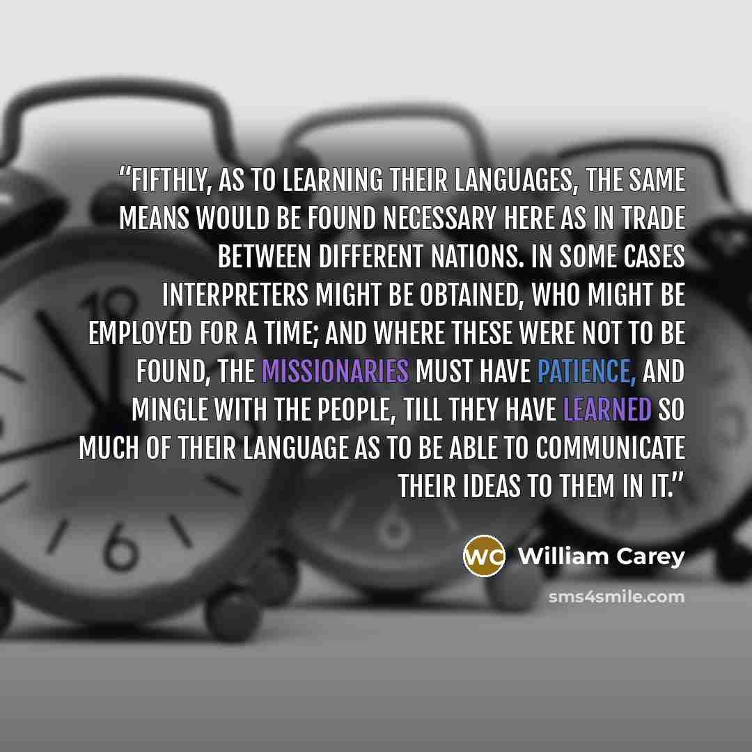 “Fifthly, As to learning their languages, the same means would be found necessary here as in trade between different nations. In some cases interpreters might be obtained, who might be employed for a time; and where these were not to be found, the missionaries must have patience, and mingle with…” quote by William Carey