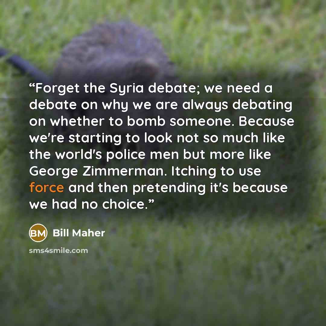 “Forget the Syria debate; we need a debate on why we are always debating on whether to bomb someone. Because we're starting to look not so much like the world's police men but more like George Zimmerman. Itching to use force and then pretending it's because we had no choice.” quote by Bill Maher