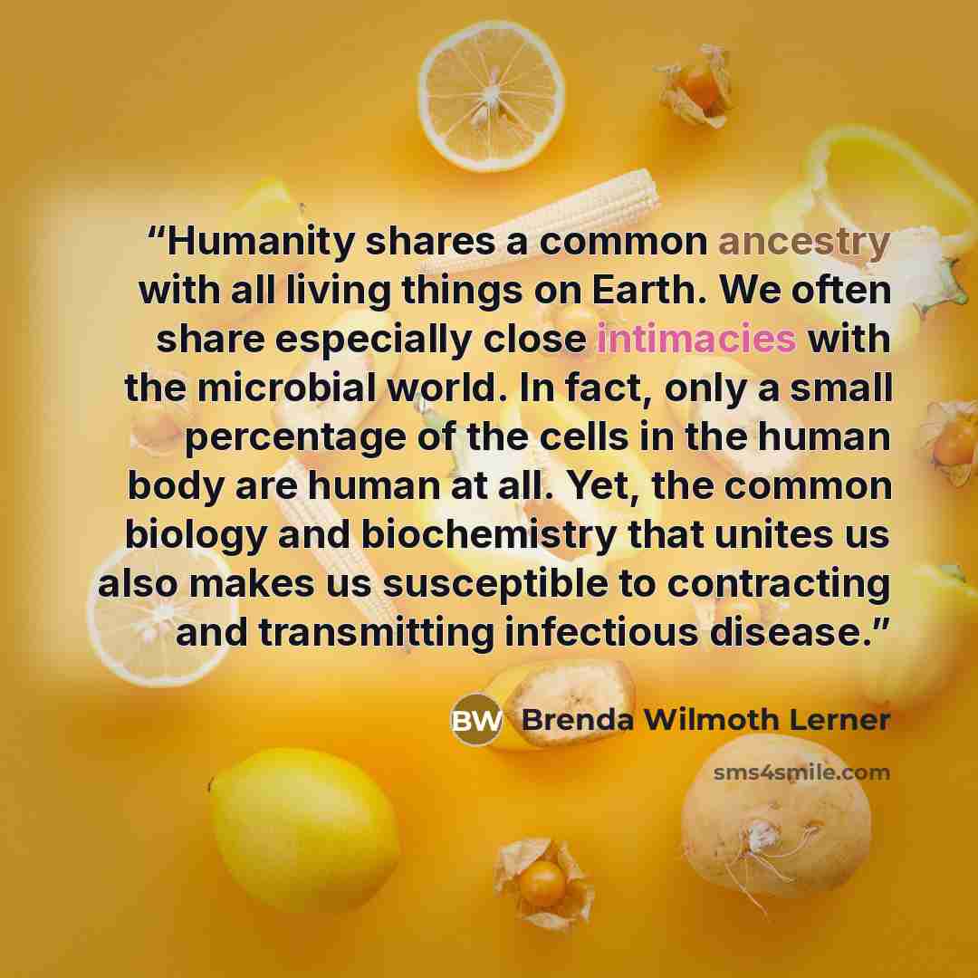 “Humanity shares a common ancestry with all living things on Earth. We often share especially close intimacies with the microbial world. In fact, only a small percentage of the cells in the human body are human at all. Yet, the common biology and biochemistry that unites us also makes us…” quote by Brenda Wilmoth Lerner