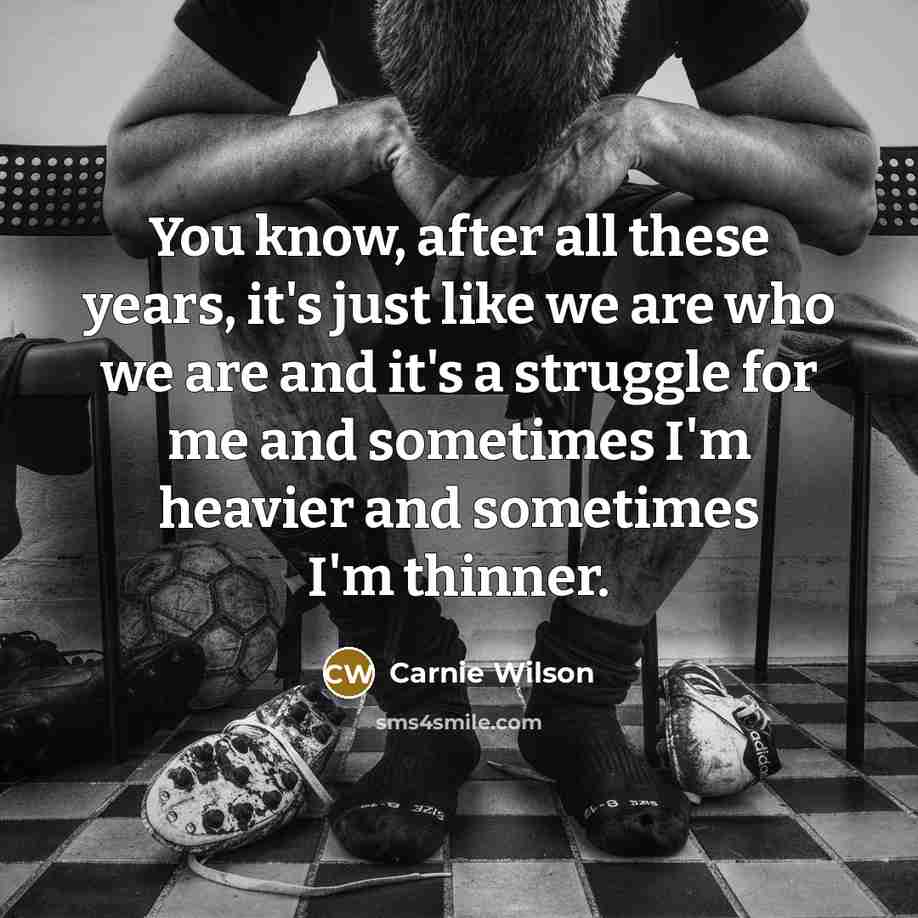 “You know, after all these years, it's just like we are who we are and it's a struggle for me and sometimes I'm heavier and sometimes I'm thinner.” quote by Carnie Wilson