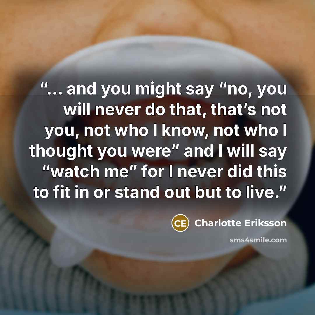 “... and you might say “no, you will never do that, that’s not you, not who I know, not who I thought you were” and I will say “watch me” for I never did this to fit in or stand out but to live.” quote by Charlotte Eriksson
