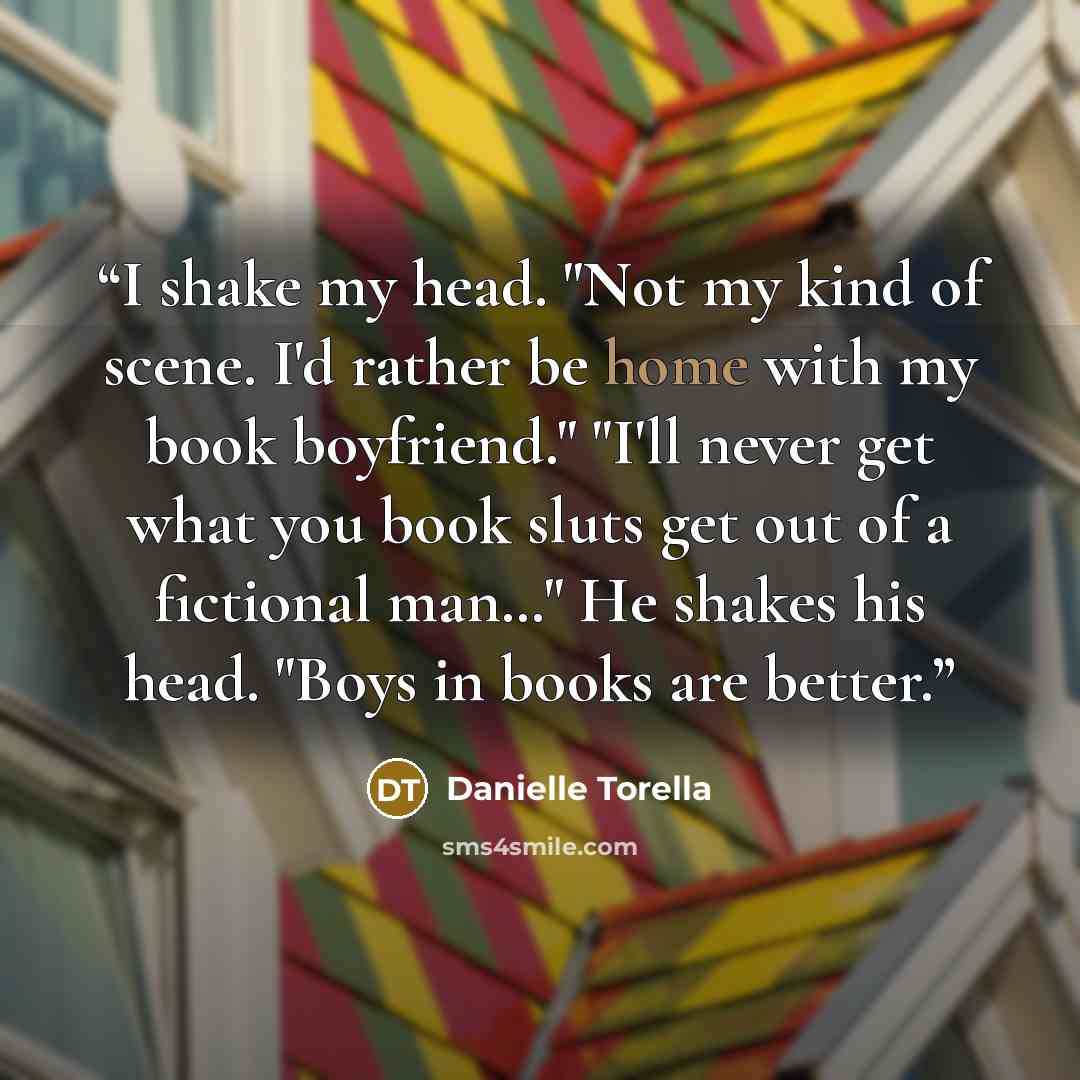 “I shake my head. "Not my kind of scene. I'd rather be home with my book boyfriend." "I'll never get what you book sluts get out of a fictional man…" He shakes his head. "Boys in books are better.” quote by Danielle Torella