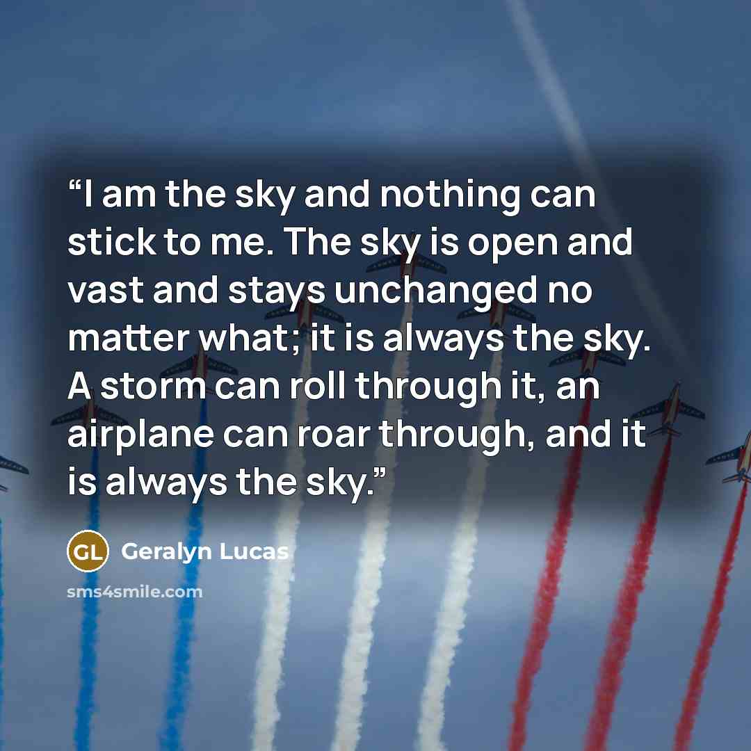“I am the sky and nothing can stick to me. The sky is open and vast and stays unchanged no matter what; it is always the sky. A storm can roll through it, an airplane can roar through, and it is always the sky.” quote by Geralyn Lucas