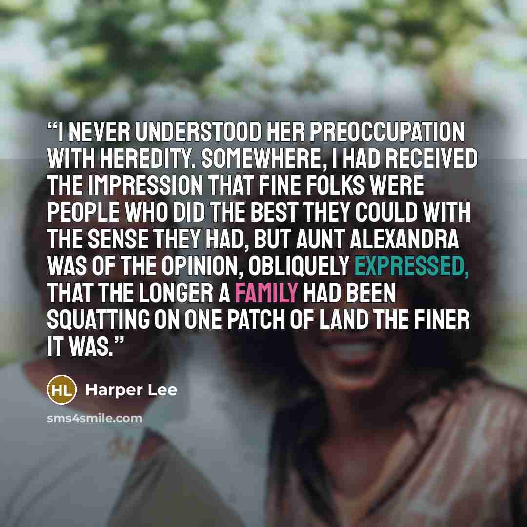 “I never understood her preoccupation with heredity. Somewhere, I had received the impression that Fine Folks were people who did the best they could with the sense they had, but Aunt Alexandra was of the opinion, obliquely expressed, that the longer a family had been squatting on one patch of land…” quote by Harper Lee