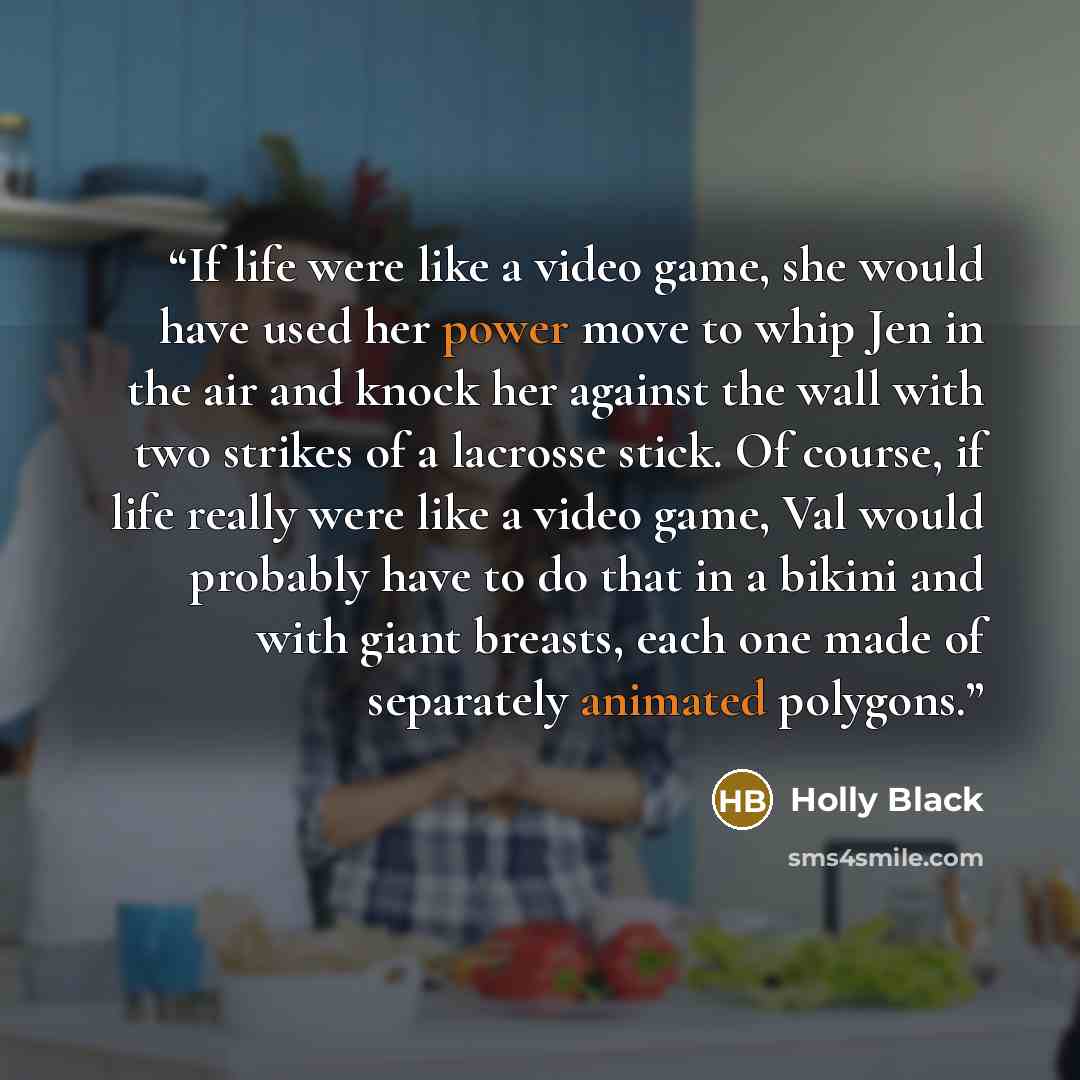 “If life were like a video game, she would have used her power move to whip Jen in the air and knock her against the wall with two strikes of a lacrosse stick. Of course, if life really were like a video game, Val would probably have to do that in a bikini and with giant breasts, each one made of…” quote by Holly Black