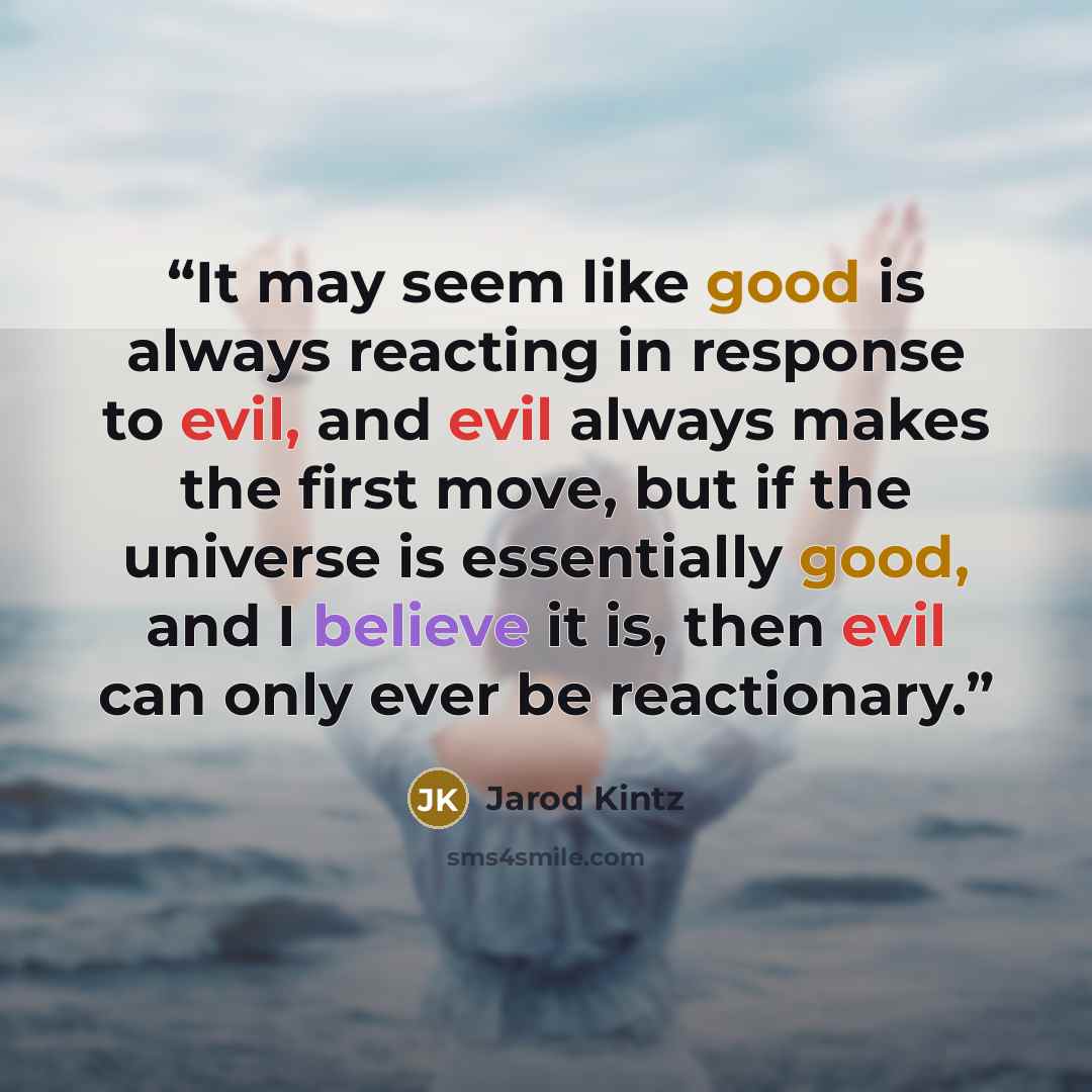 “It may seem like good is always reacting in response to evil, and evil always makes the first move, but if the universe is essentially good, and I believe it is, then evil can only ever be reactionary.” quote by Jarod Kintz