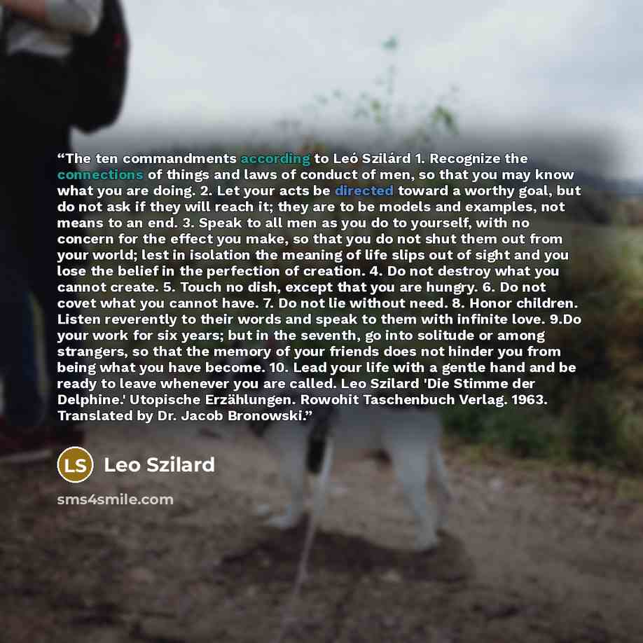 “The ten commandments according to Leó Szilárd 1. Recognize the connections of things and laws of conduct of men, so that you may know what you are doing. 2. Let your acts be directed toward a worthy goal, but do not ask if they will reach it; they are to be models and examples, not means to an…” quote by Leo Szilard