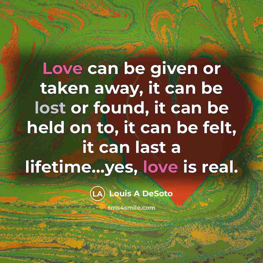 “Love can be given or taken away, it can be lost or found, it can be held on to, it can be felt, it can last a lifetime...yes, love is real.” quote by Louis A DeSoto