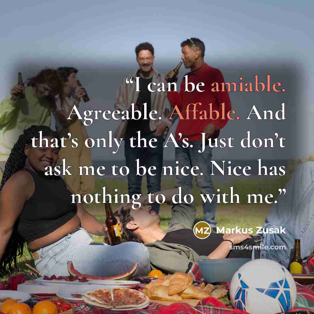 “I can be amiable. Agreeable. Affable. And that’s only the A’s. Just don’t ask me to be nice. Nice has nothing to do with me.” quote by Markus Zusak