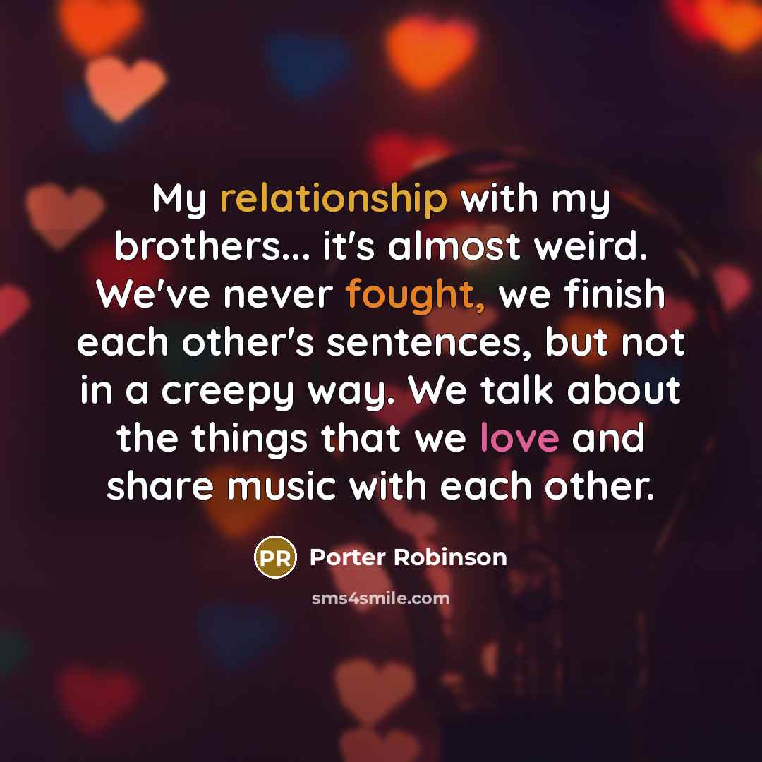 “My relationship with my brothers... it's almost weird. We've never fought, we finish each other's sentences, but not in a creepy way. We talk about the things that we love and share music with each other.” quote by Porter Robinson