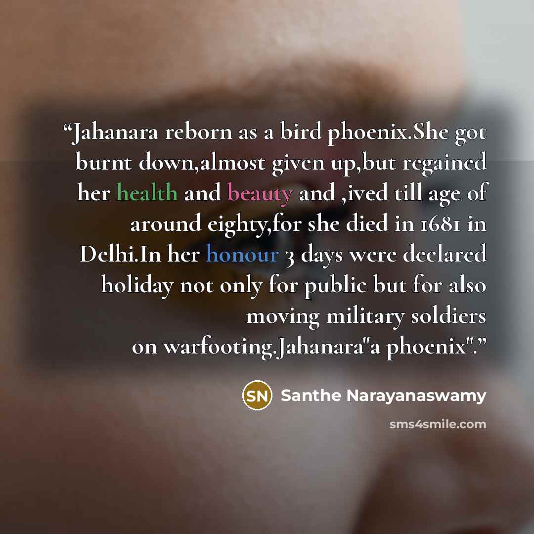 “Jahanara reborn as a bird phoenix.She got burnt down,almost given up,but regained her health and beauty and ,ived till age of around eighty,for she died in 1681 in Delhi.In her honour 3 days were declared holiday not only for public but for also moving military soldiers on warfooting.Jahanara"a…” quote by Santhe Narayanaswamy