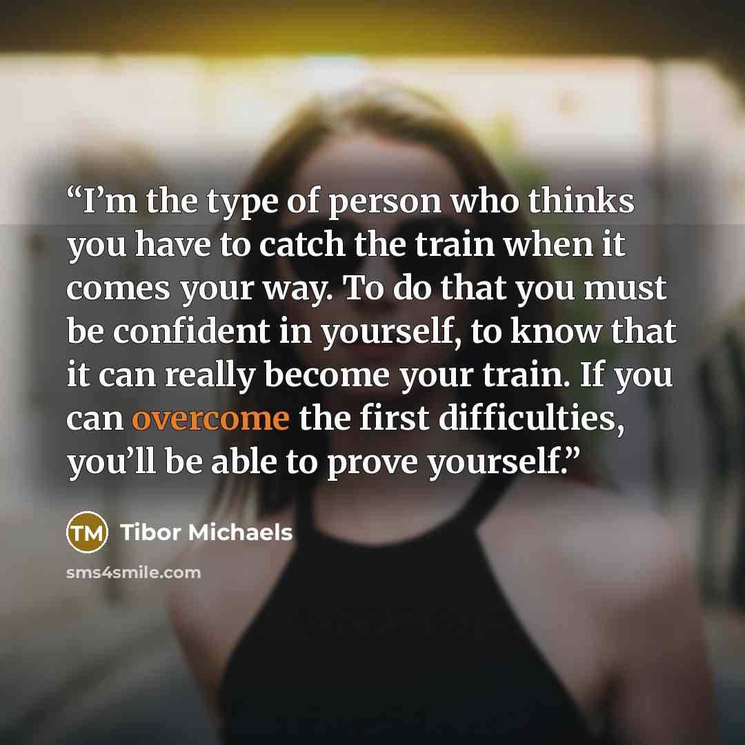 “I’m the type of person who thinks you have to catch the train when it comes your way. To do that you must be confident in yourself, to know that it can really become your train. If you can overcome the first difficulties, you’ll be able to prove yourself.” quote by Tibor Michaels