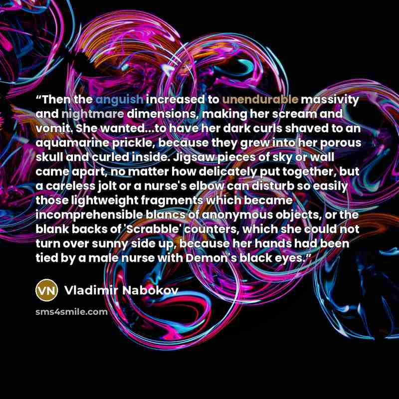 “Then the anguish increased to unendurable massivity and nightmare dimensions, making her scream and vomit. She wanted...to have her dark curls shaved to an aquamarine prickle, because they grew into her porous skull and curled inside. Jigsaw pieces of sky or wall came apart, no matter how…” quote by Vladimir Nabokov