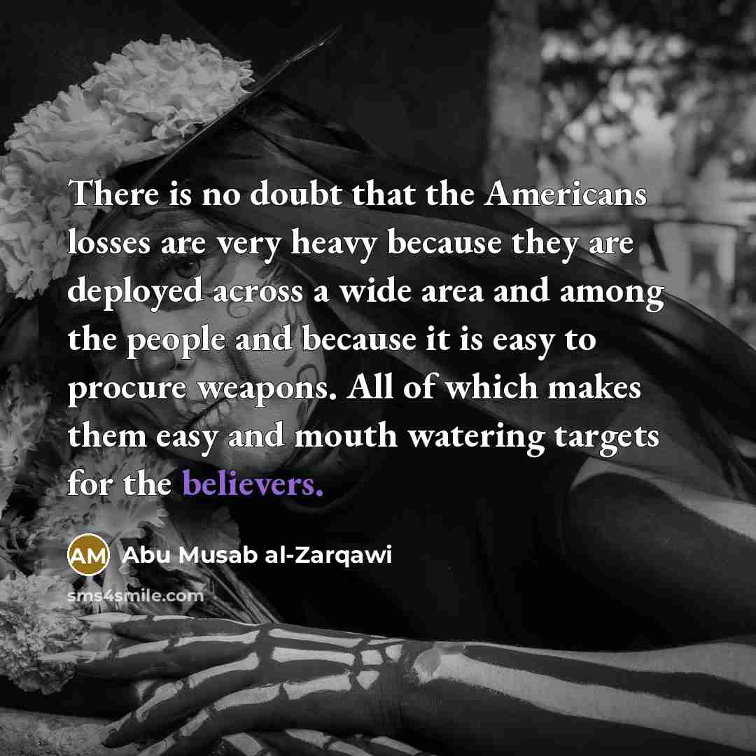 “There is no doubt that the Americans losses are very heavy because they are deployed across a wide area and among the people and because it is easy to procure weapons. All of which makes them easy and mouth watering targets for the believers.” quote by Abu Musab al-Zarqawi