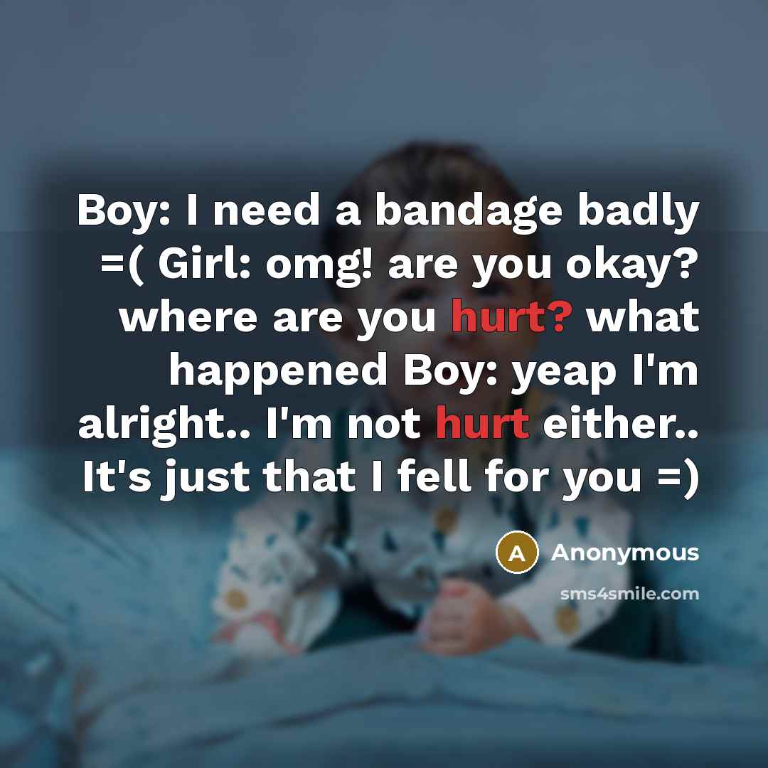 “Boy: I need a bandage badly =( Girl: omg! are you okay? where are you hurt? what happened Boy: yeap I'm alright.. I'm not hurt either.. It's just that I fell for you =)” quote by Anonymous