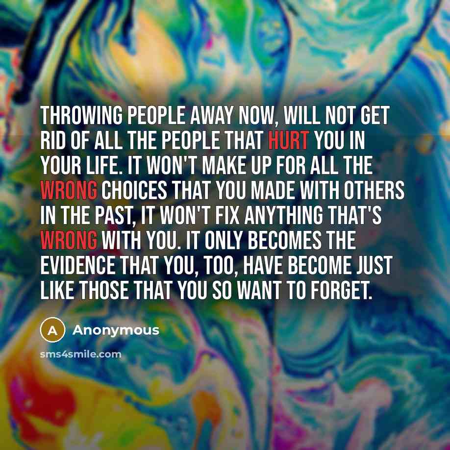 “Throwing people away now, will not get rid of all the people that hurt you in your life. It won't make up for all the wrong choices that you made with others in the past, it won't fix anything that's wrong with you. It only becomes the evidence that you, too, have become just like those that you…” quote by Anonymous