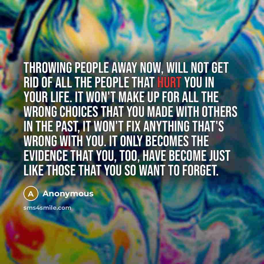 “Throwing people away now, will not get rid of all the people that hurt you in your life. It won't make up for all the wrong choices that you made with others in the past, it won't fix anything that's wrong with you. It only becomes the evidence that you, too, have become just like those that you…” quote by Anonymous