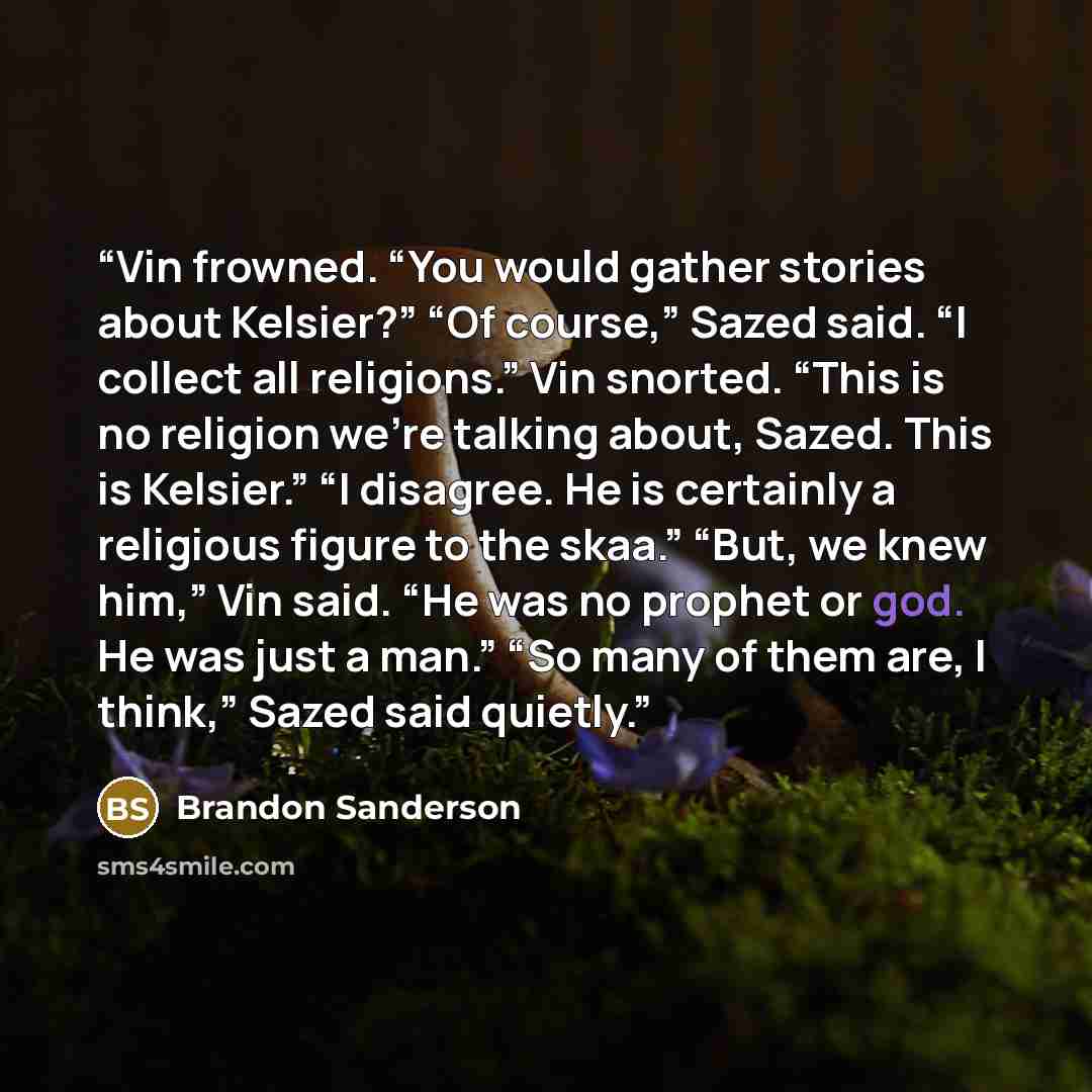 “Vin frowned. “You would gather stories about Kelsier?” “Of course,” Sazed said. “I collect all religions.” Vin snorted. “This is no religion we’re talking about, Sazed. This is Kelsier.” “I disagree. He is certainly a religious figure to the skaa.” “But, we knew him,” Vin said. “He was no prophet…” quote by Brandon Sanderson