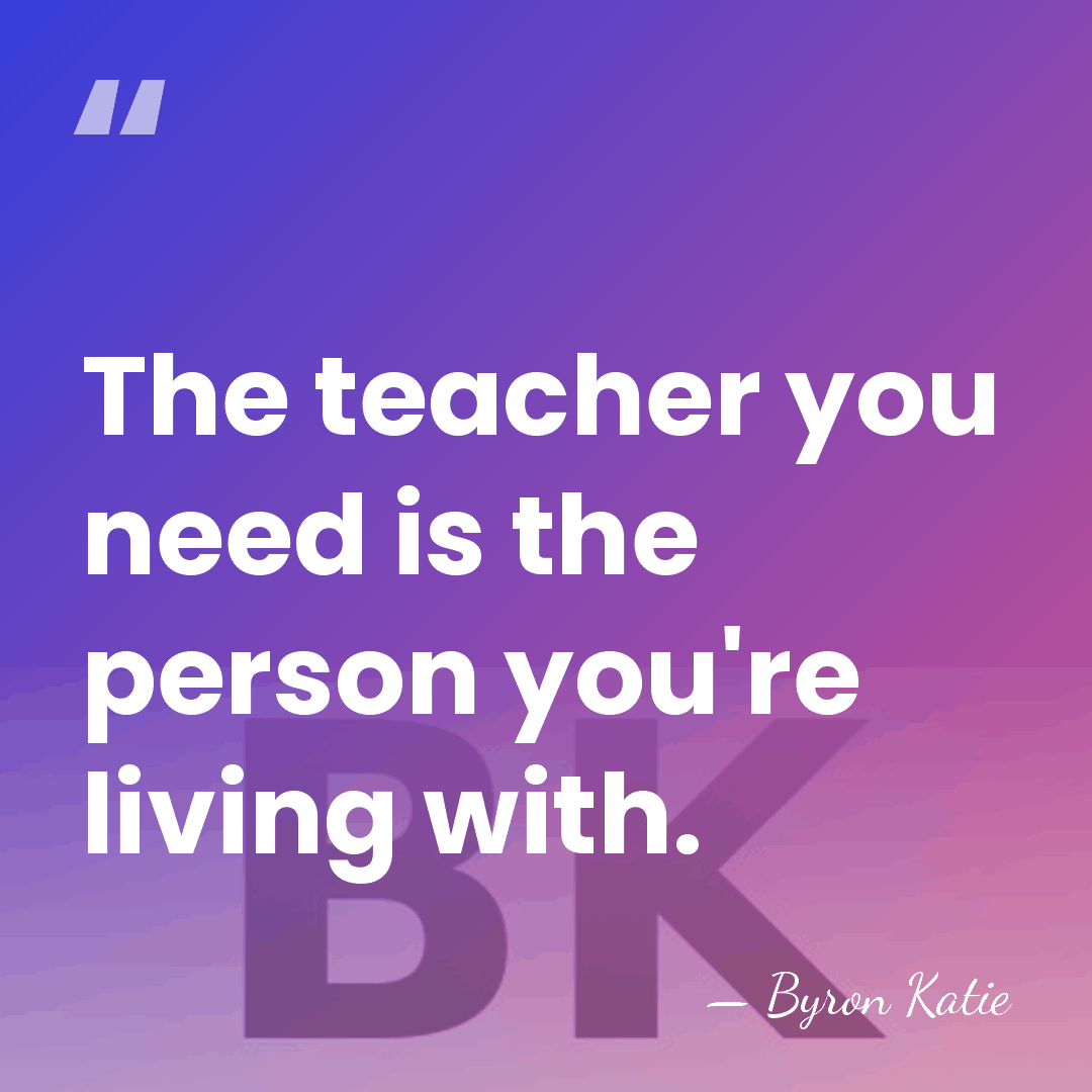 The teacher you need is the person you're living with. - Byron Katie