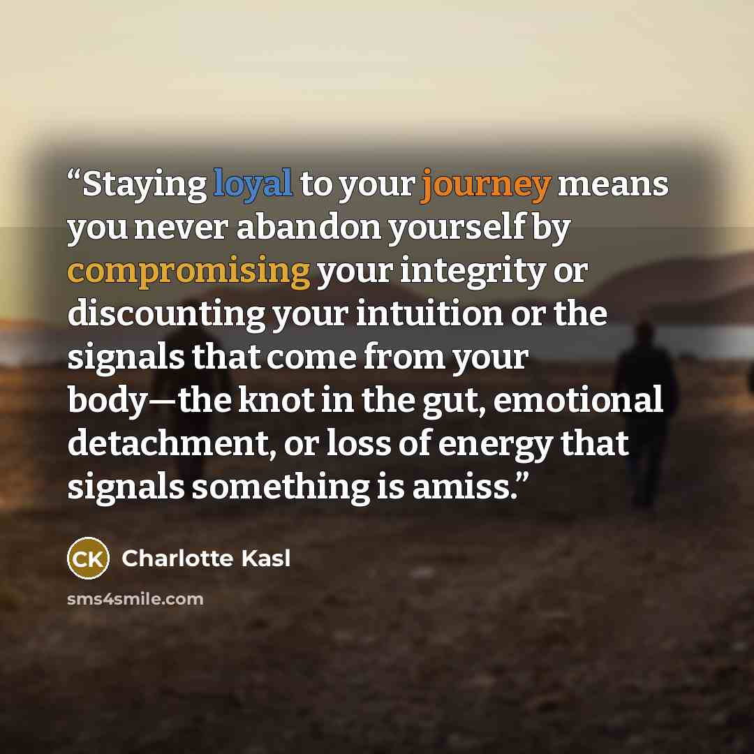 “Staying loyal to your journey means you never abandon yourself by compromising your integrity or discounting your intuition or the signals that come from your body—the knot in the gut, emotional detachment, or loss of energy that signals something is amiss.” quote by Charlotte Kasl
