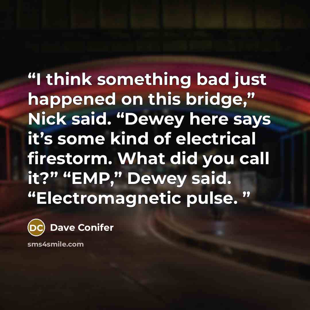 “I think something bad just happened on this bridge,” Nick said. “Dewey here says it’s some kind of electrical firestorm. What did you call it?” “EMP,” Dewey said. “Electromagnetic pulse.” quote by Dave Conifer