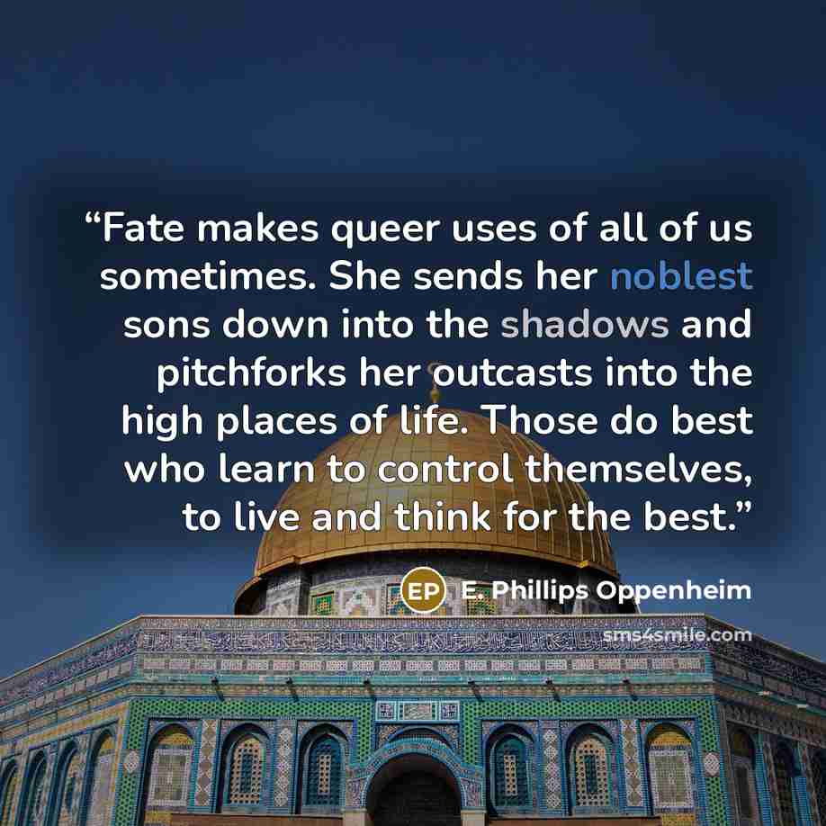 “Fate makes queer uses of all of us sometimes. She sends her noblest sons down into the shadows and pitchforks her outcasts into the high places of life. Those do best who learn to control themselves, to live and think for the best.” quote by E. Phillips Oppenheim