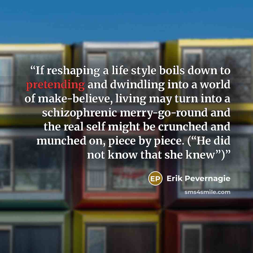 “If reshaping a life style boils down to pretending and dwindling into a world of make-believe, living may turn into a schizophrenic merry-go-round and the real self might be crunched and munched on, piece by piece. (“He did not know that she knew”)” quote by Erik Pevernagie