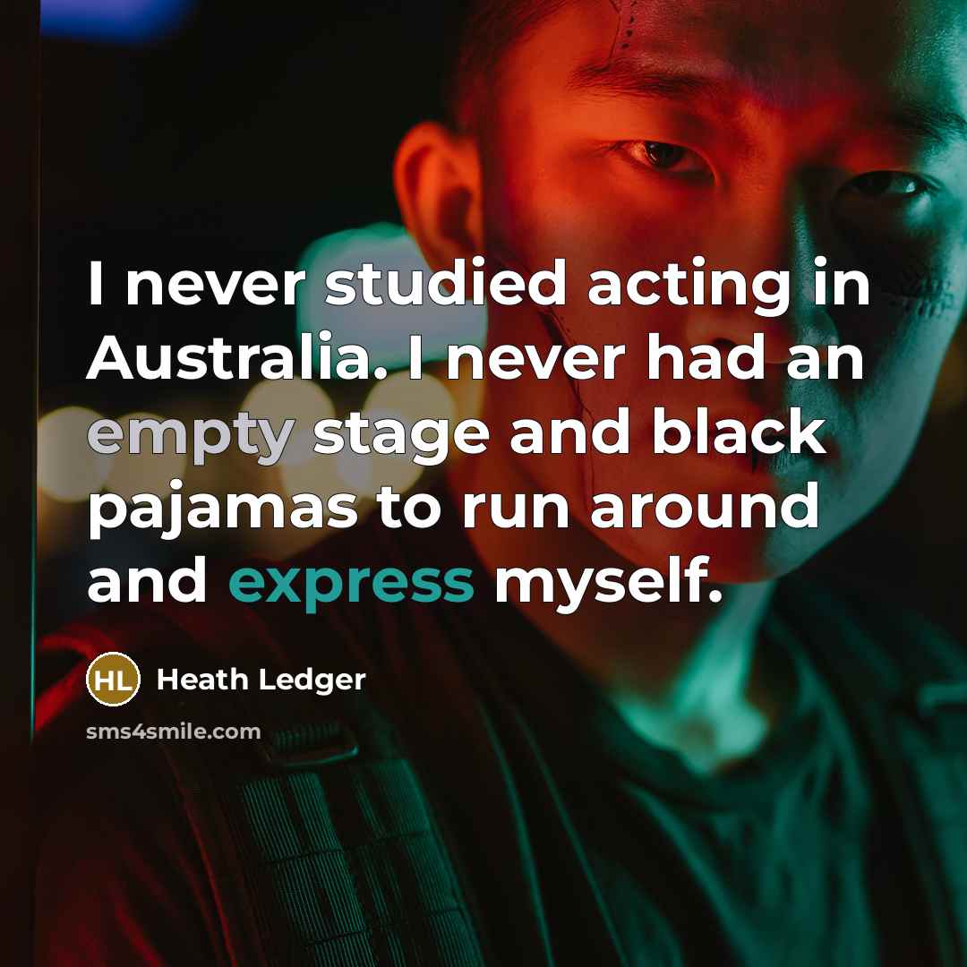 “I never studied acting in Australia. I never had an empty stage and black pajamas to run around and express myself.” quote by Heath Ledger