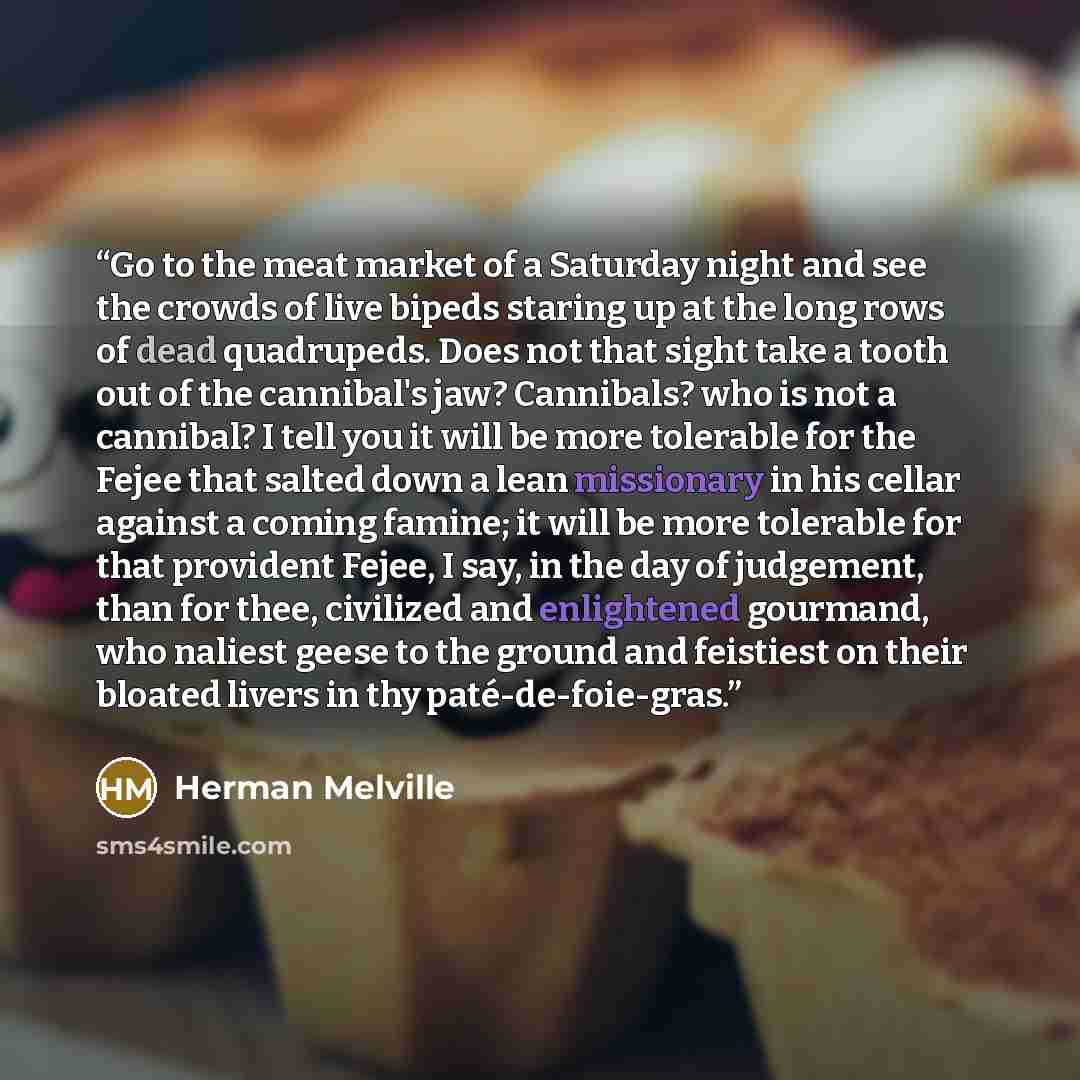 “Go to the meat market of a Saturday night and see the crowds of live bipeds staring up at the long rows of dead quadrupeds. Does not that sight take a tooth out of the cannibal's jaw? Cannibals? who is not a cannibal? I tell you it will be more tolerable for the Fejee that salted down a lean…” quote by Herman Melville