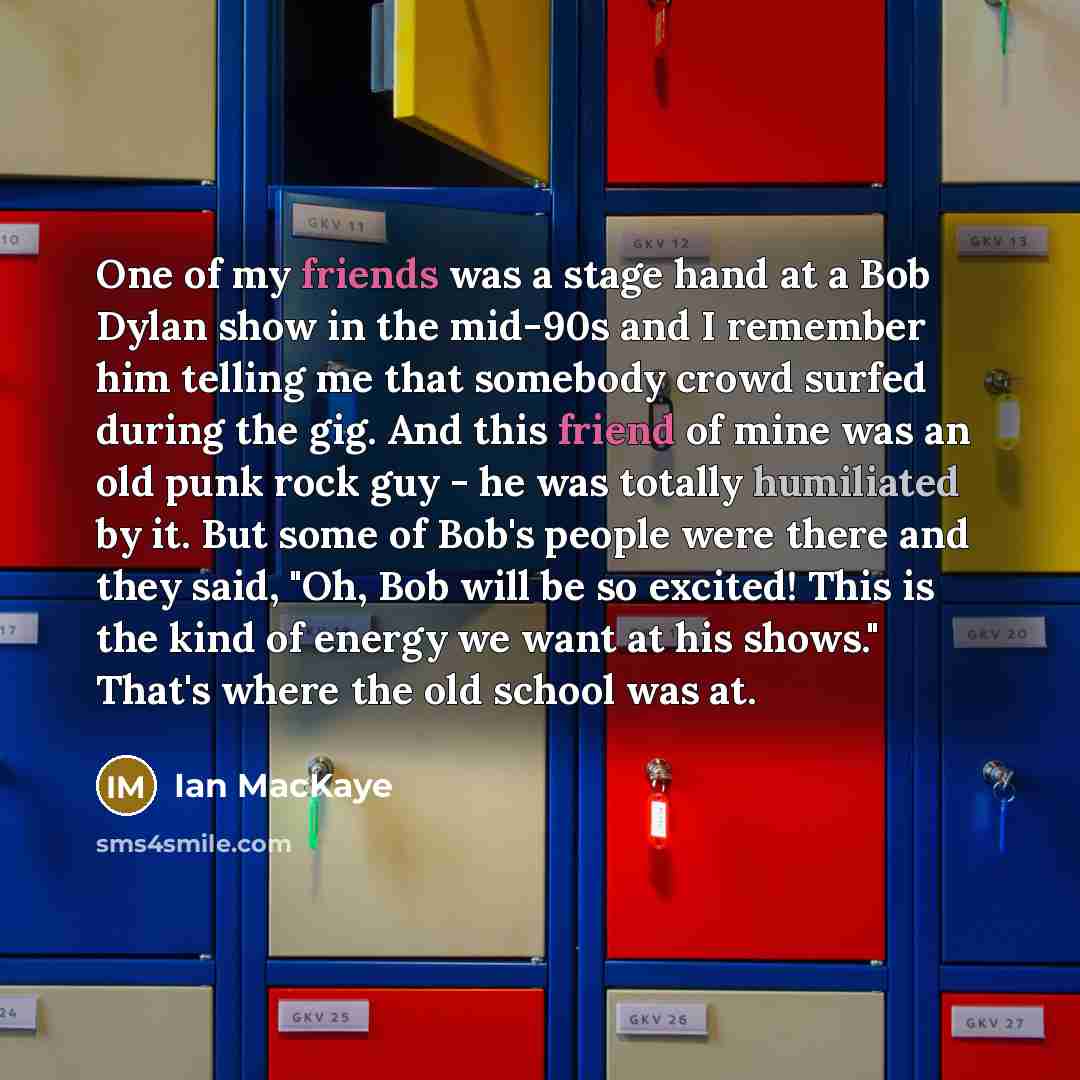 “One of my friends was a stage hand at a Bob Dylan show in the mid-90s and I remember him telling me that somebody crowd surfed during the gig. And this friend of mine was an old punk rock guy - he was totally humiliated by it. But some of Bob's people were there and they said, "Oh, Bob will be so…” quote by Ian MacKaye