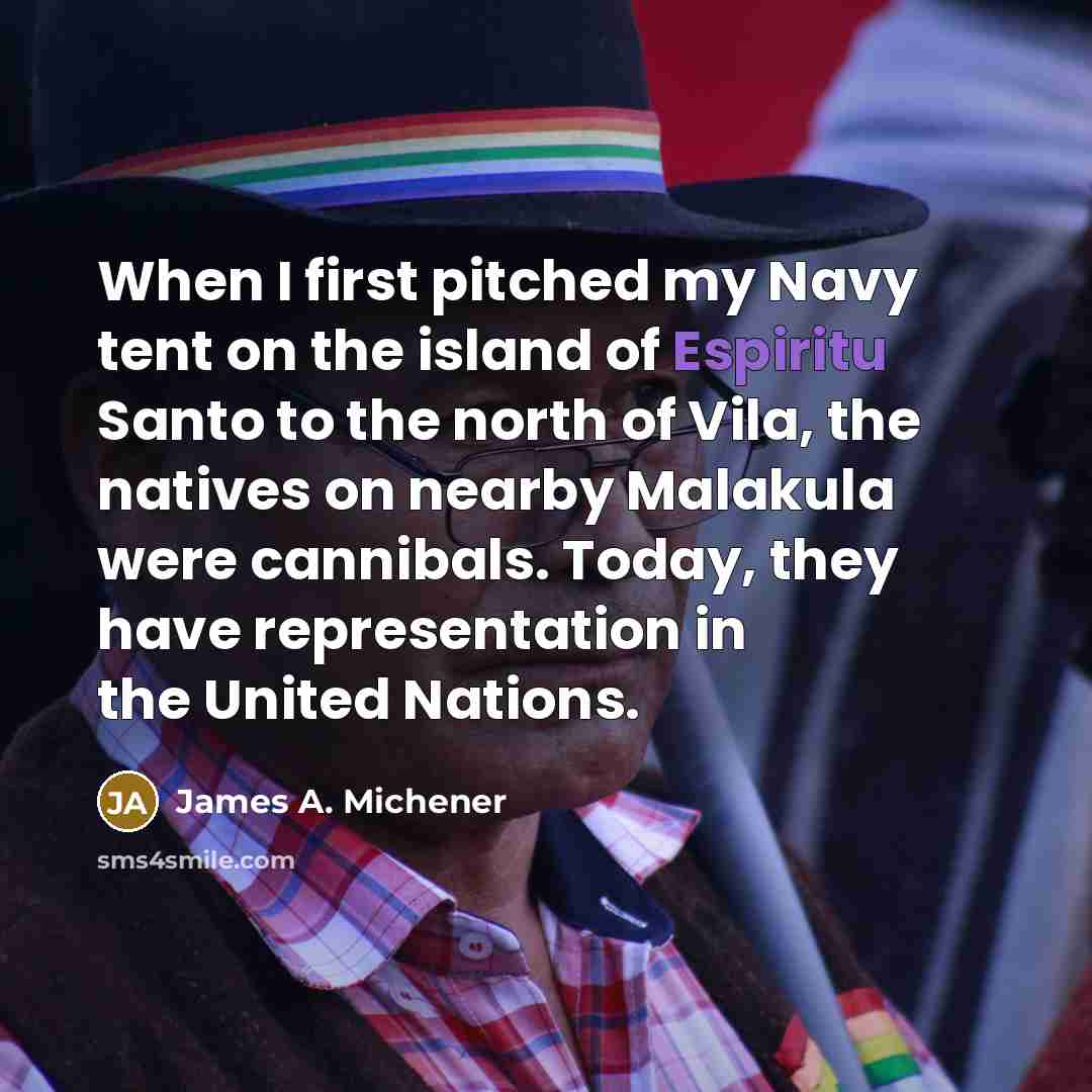“When I first pitched my Navy tent on the island of Espiritu Santo to the north of Vila, the natives on nearby Malakula were cannibals. Today, they have representation in the United Nations.” quote by James A. Michener