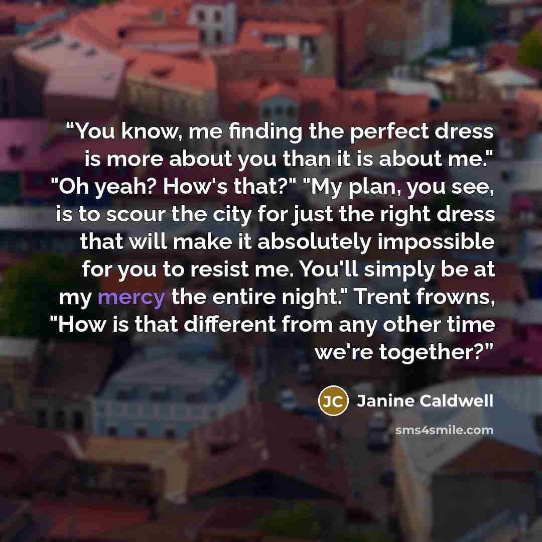 “You know, me finding the perfect dress is more about you than it is about me." "Oh yeah? How's that?" "My plan, you see, is to scour the city for just the right dress that will make it absolutely impossible for you to resist me. You'll simply be at my mercy the entire night." Trent frowns, "How is…” quote by Janine Caldwell