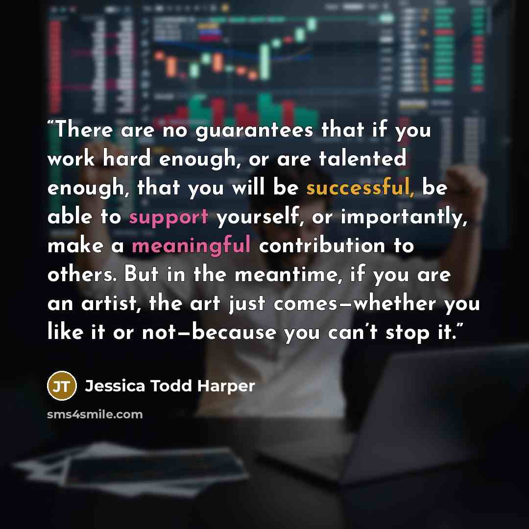 “There are no guarantees that if you work hard enough, or are talented enough, that you will be successful, be able to support yourself, or importantly, make a meaningful contribution to others. But in the meantime, if you are an artist, the art just comes—whether you like it or not—because you…” quote by Jessica Todd Harper
