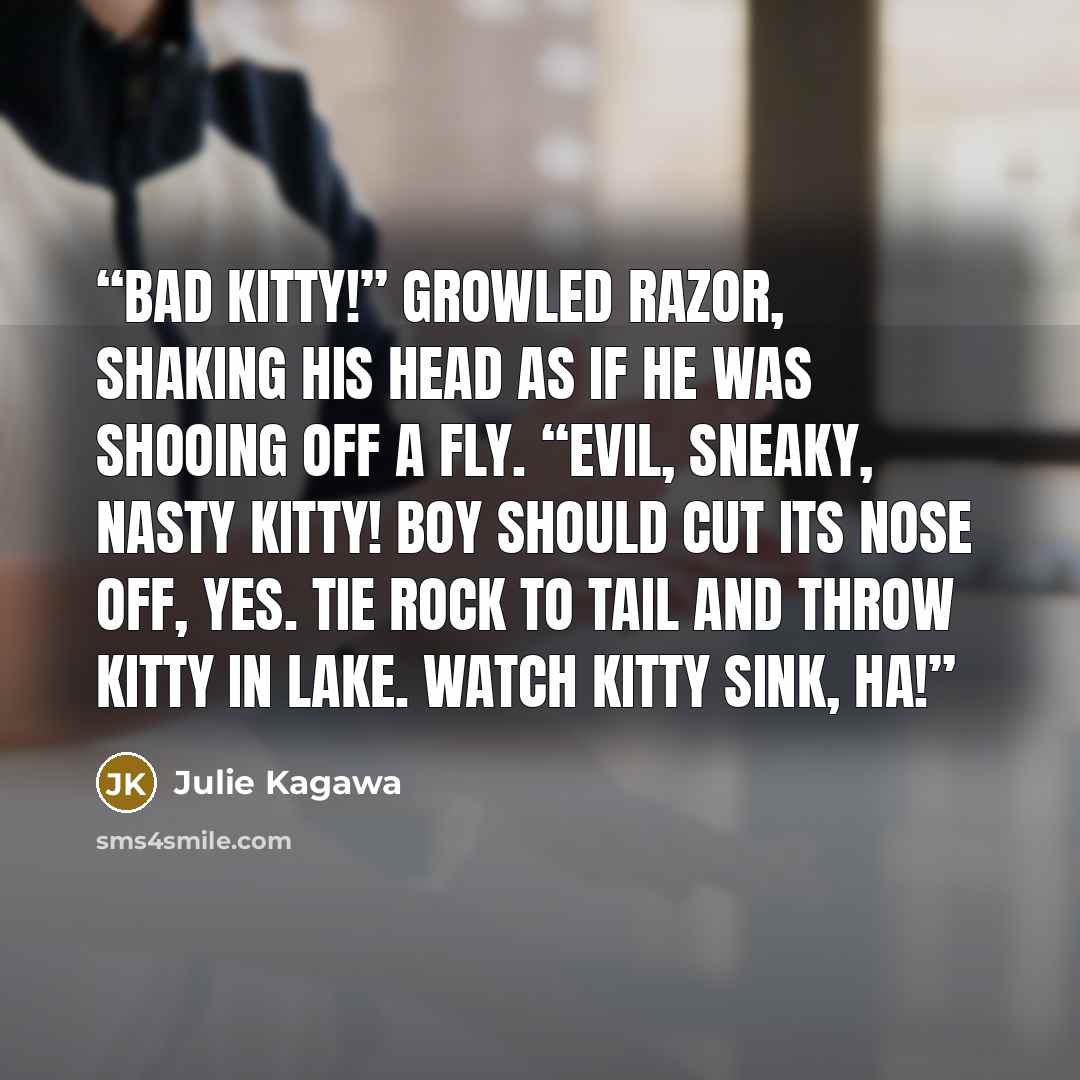 “Bad kitty!” growled Razor, shaking his head as if he was shooing off a fly. “Evil, sneaky, nasty kitty! Boy should cut its nose off, yes. Tie rock to tail and throw kitty in lake. Watch kitty sink, ha!” quote by Julie Kagawa