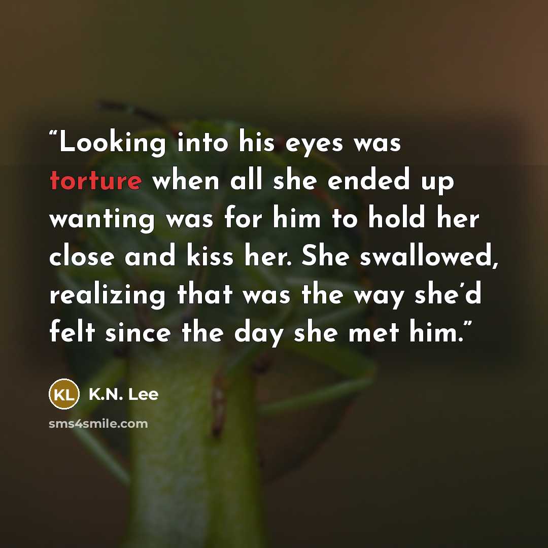 “Looking into his eyes was torture when all she ended up wanting was for him to hold her close and kiss her. She swallowed, realizing that was the way she’d felt since the day she met him.” quote by K.N. Lee