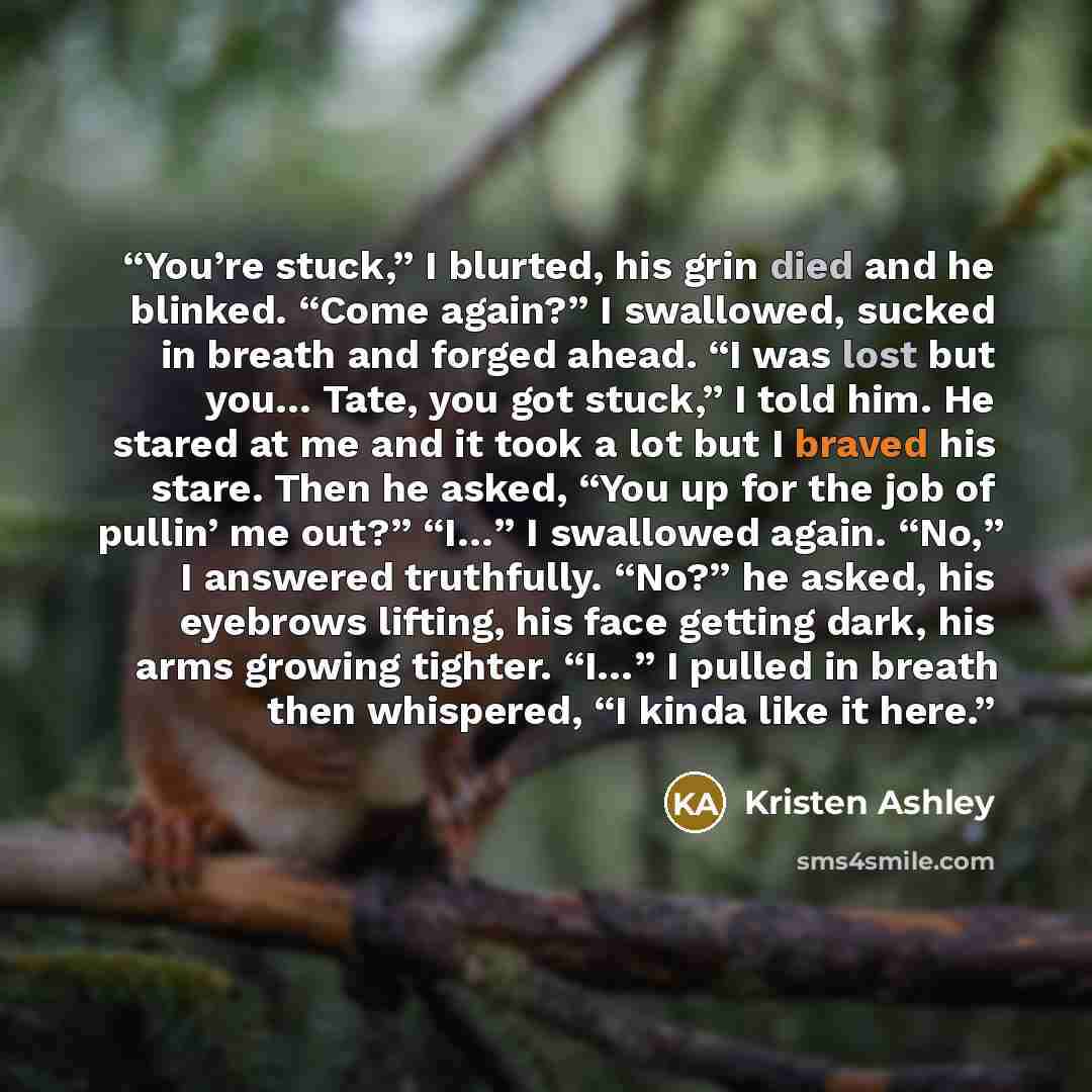 “You’re stuck,” I blurted, his grin died and he blinked. “Come again?” I swallowed, sucked in breath and forged ahead. “I was lost but you… Tate, you got stuck,” I told him. He stared at me and it took a lot but I braved his stare. Then he asked, “You up for the job of pullin’ me out?” “I…” I…” quote by Kristen Ashley