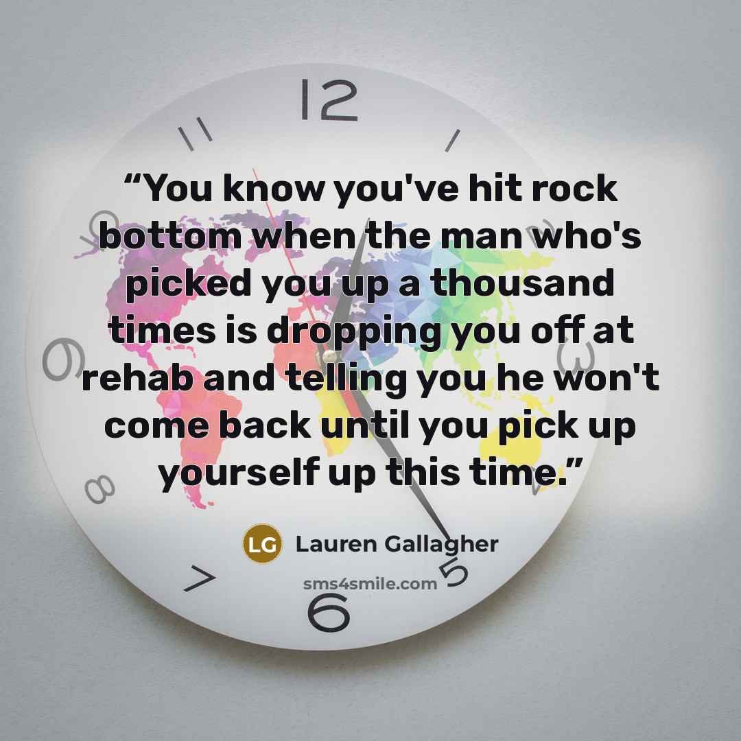 “You know you've hit rock bottom when the man who's picked you up a thousand times is dropping you off at rehab and telling you he won't come back until you pick up yourself up this time.” quote by Lauren Gallagher