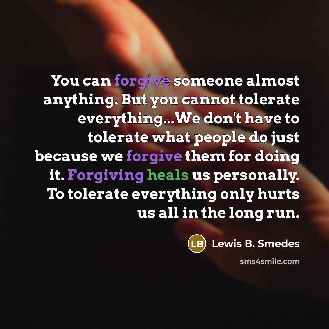 “You can forgive someone almost anything. But you cannot tolerate everything...We don't have to tolerate what people do just because we forgive them for doing it. Forgiving heals us personally. To tolerate everything only hurts us all in the long run.” quote by Lewis B. Smedes
