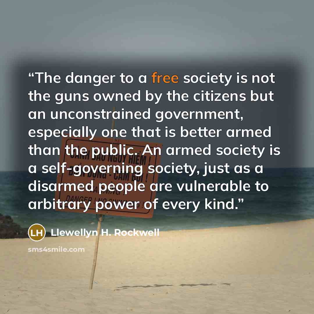 “The danger to a free society is not the guns owned by the citizens but an unconstrained government, especially one that is better armed than the public. An armed society is a self-governing society, just as a disarmed people are vulnerable to arbitrary power of every kind.” quote by Llewellyn H. Rockwell