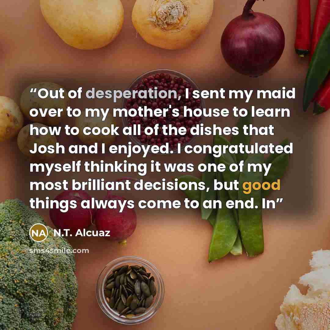 “Out of desperation, I sent my maid over to my mother's house to learn how to cook all of the dishes that Josh and I enjoyed. I congratulated myself thinking it was one of my most brilliant decisions, but good things always come to an end. In” quote by N.T. Alcuaz