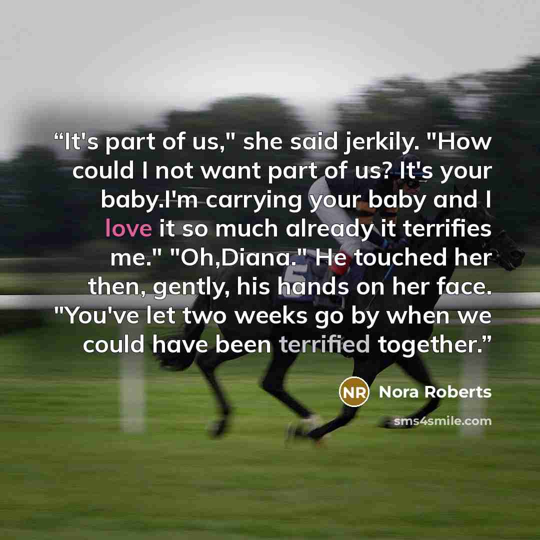 “It's part of us," she said jerkily. "How could I not want part of us? It's your baby.I'm carrying your baby and I love it so much already it terrifies me." "Oh,Diana." He touched her then, gently, his hands on her face. "You've let two weeks go by when we could have been terrified together.” quote by Nora Roberts