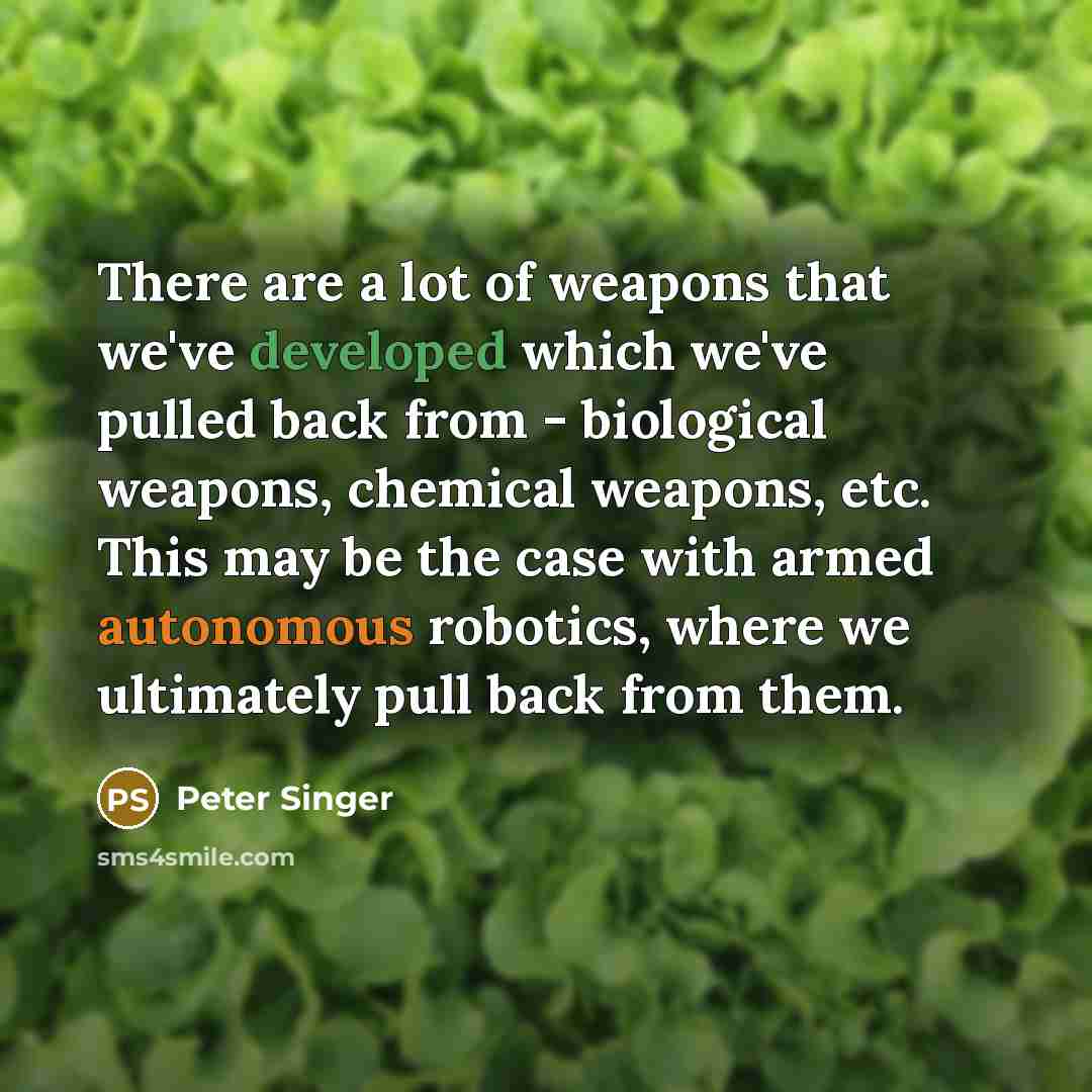 “There are a lot of weapons that we've developed which we've pulled back from - biological weapons, chemical weapons, etc. This may be the case with armed autonomous robotics, where we ultimately pull back from them.” quote by Peter Singer