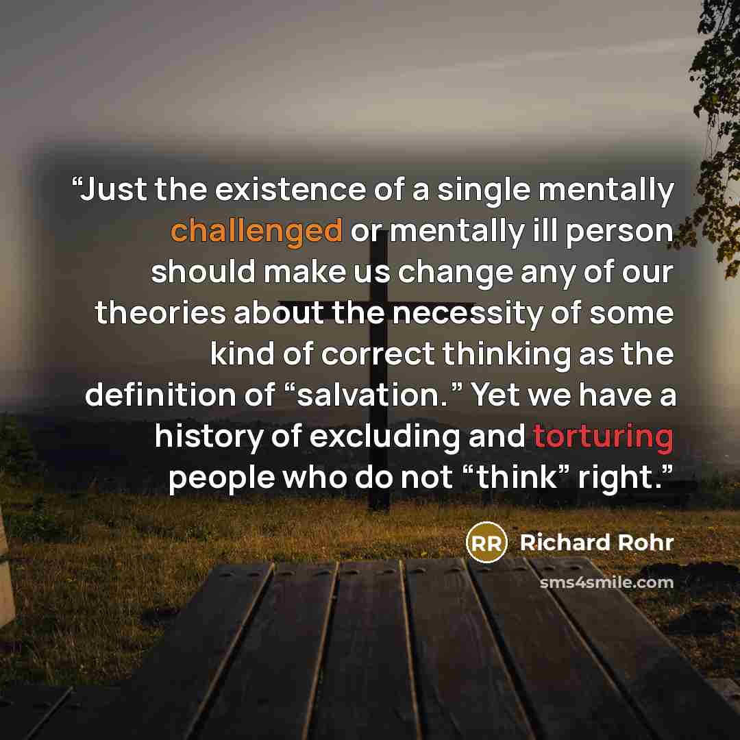 “Just the existence of a single mentally challenged or mentally ill person should make us change any of our theories about the necessity of some kind of correct thinking as the definition of “salvation.” Yet we have a history of excluding and torturing people who do not “think” right.” quote by Richard Rohr