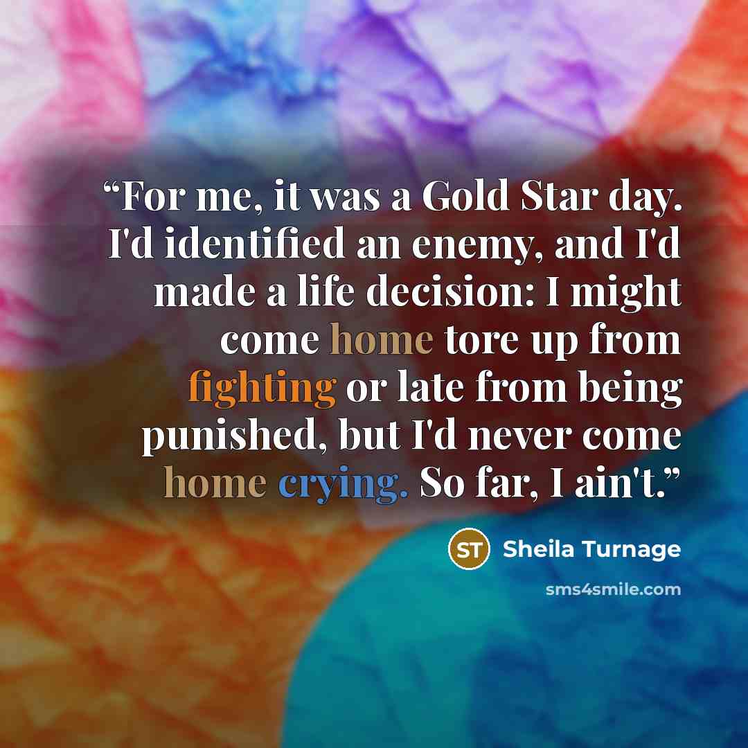 “For me, it was a Gold Star day. I'd identified an enemy, and I'd made a life decision: I might come home tore up from fighting or late from being punished, but I'd never come home crying. So far, I ain't.” quote by Sheila Turnage
