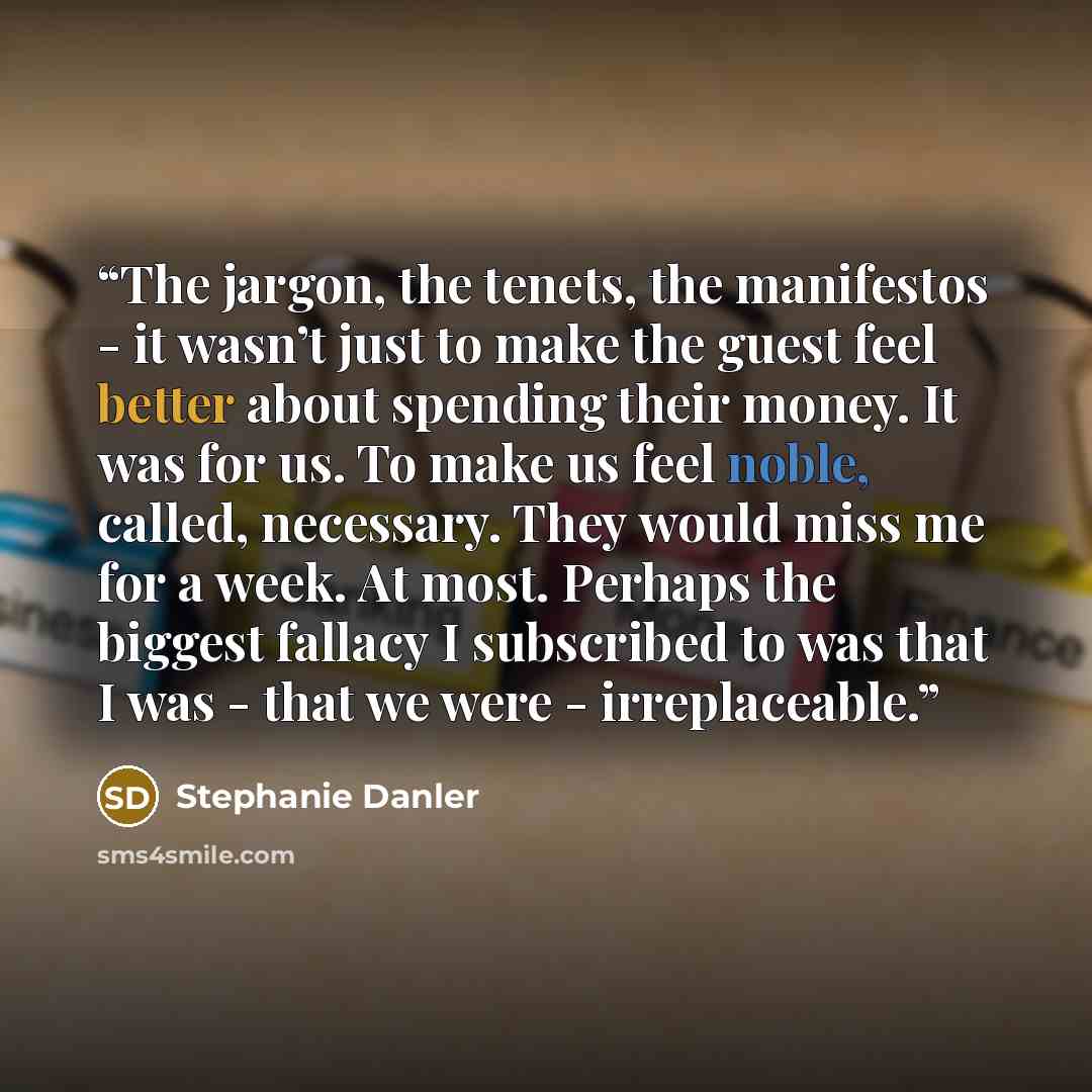 “The jargon, the tenets, the manifestos - it wasn’t just to make the guest feel better about spending their money. It was for us. To make us feel noble, called, necessary. They would miss me for a week. At most. Perhaps the biggest fallacy I subscribed to was that I was - that we were…” quote by Stephanie Danler
